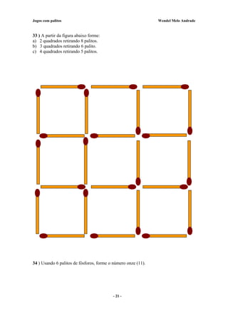 Jogos com palitos Wendel Melo Andrade
33 ) A partir da figura abaixo forme:
a) 2 quadrados retirando 8 palitos.
b) 3 quadrados retirando 6 palito.
c) 4 quadrados retirando 5 palitos.
34 ) Usando 6 palitos de fósforos, forme o número onze (11).
- 21 -
 