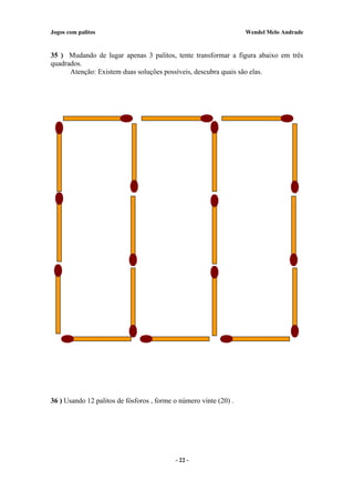 Jogos com palitos Wendel Melo Andrade
35 ) Mudando de lugar apenas 3 palitos, tente transformar a figura abaixo em três
quadrados.
Atenção: Existem duas soluções possíveis, descubra quais são elas.
36 ) Usando 12 palitos de fósforos , forme o número vinte (20) .
- 22 -
 