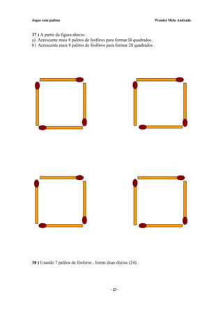 Jogos com palitos Wendel Melo Andrade
37 ) A partir da figura abaixo :
a) Acrescente mais 8 palitos de fosfóros para formar l4 quadrados .
b) Acrescente mais 8 palitos de fosfóros para formar 20 quadrados .
38 ) Usando 7 palitos de fósforos , forme duas dúzias (24) .
- 23 -
 