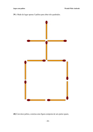 Jogos com palitos Wendel Melo Andrade
39 ) Mude de lugar apenas 5 palitos para obter três quadrados.
40) Com doze palitos, construa uma figura composta de seis partes iguais.
- 24 -
 
