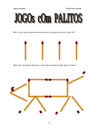 Jogos com palitos Wendel Melo Andrade
01 ) A esses quatro palitos acrescente outros cinco palitos de modo a obter 100.
02 ) Faça o porquinho olhar para o outro lado mudando de lugar apenas 2 palitos.
- 3 -
 
