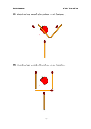 Jogos com palitos Wendel Melo Andrade
03 ) Mudando de lugar apenas 2 palitos, coloque a cereja fora da taça .
04 ) Mudando de lugar apenas 2 palitos, coloque a cereja fora da taça.
- 4 -
 