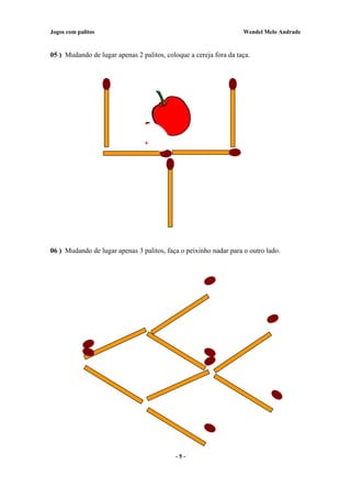 Jogos com palitos Wendel Melo Andrade
05 ) Mudando de lugar apenas 2 palitos, coloque a cereja fora da taça.
06 ) Mudando de lugar apenas 3 palitos, faça o peixinho nadar para o outro lado.
- 5 -
 