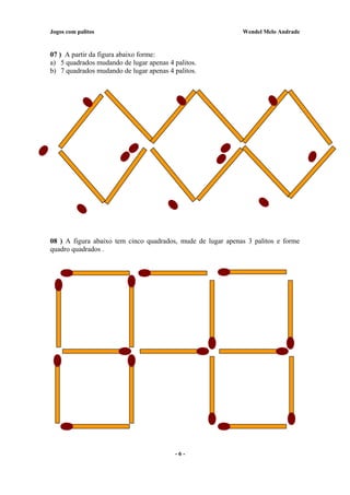 Jogos com palitos Wendel Melo Andrade
07 ) A partir da figura abaixo forme:
a) 5 quadrados mudando de lugar apenas 4 palitos.
b) 7 quadrados mudando de lugar apenas 4 palitos.
08 ) A figura abaixo tem cinco quadrados, mude de lugar apenas 3 palitos e forme
quadro quadrados .
- 6 -
 