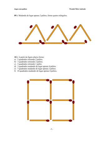 Jogos com palitos Wendel Melo Andrade
09 ) Mudando de lugar apenas 2 palitos, forme quatro triângulos.
10 ) A partir da figura abaixo forme:
a) 2 quadrados retirando 2 palitos.
b) 3 quadrados retirando 2 palitos.
c) 3 quadrados retirando 1 palito.
d) 3 quadrados mudando de lugar apenas 4 palitos.
e) 7 quadrados mudando de lugar apenas 2 palitos.
f) 10 quadrados mudando de lugar apenas 4 palitos.
- 7 -
 