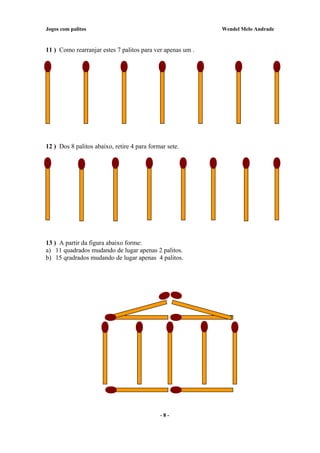 Jogos com palitos Wendel Melo Andrade
11 ) Como rearranjar estes 7 palitos para ver apenas um .
12 ) Dos 8 palitos abaixo, retire 4 para formar sete.
13 ) A partir da figura abaixo forme:
a) 11 quadrados mudando de lugar apenas 2 palitos.
b) 15 qradrados mudando de lugar apenas 4 palitos.
- 8 -
 