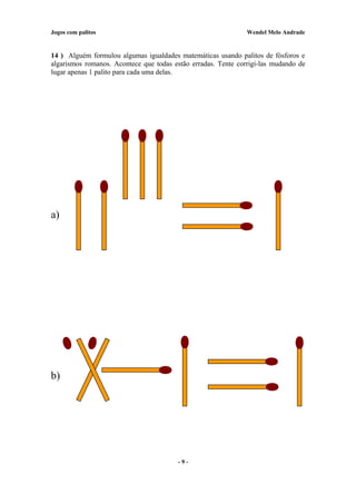 Jogos com palitos Wendel Melo Andrade
14 ) Alguém formulou algumas igualdades matemáticas usando palitos de fósforos e
algarismos romanos. Acontece que todas estão erradas. Tente corrigi-las mudando de
lugar apenas 1 palito para cada uma delas.
a)
b)
- 9 -
 