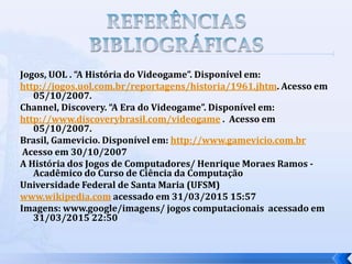 Jogos, UOL . “A História do Videogame”. Disponível em:
http://jogos.uol.com.br/reportagens/historia/1961.jhtm. Acesso em
05/10/2007.
Channel, Discovery. “A Era do Videogame”. Disponível em:
http://www.discoverybrasil.com/videogame . Acesso em
05/10/2007.
Brasil, Gamevicio. Disponível em: http://www.gamevicio.com.br
Acesso em 30/10/2007
A História dos Jogos de Computadores/ Henrique Moraes Ramos -
Acadêmico do Curso de Ciência da Computação
Universidade Federal de Santa Maria (UFSM)
www.wikipedia.com acessado em 31/03/2015 15:57
Imagens: www.google/imagens/ jogos computacionais acessado em
31/03/2015 22:50
 