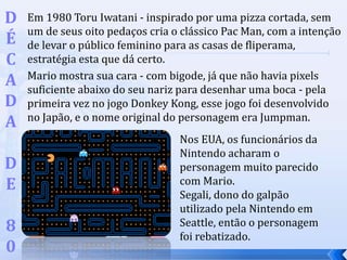 Em 1980 Toru Iwatani - inspirado por uma pizza cortada, sem
um de seus oito pedaços cria o clássico Pac Man, com a intenção
de levar o público feminino para as casas de fliperama,
estratégia esta que dá certo.
Mario mostra sua cara - com bigode, já que não havia pixels
suficiente abaixo do seu nariz para desenhar uma boca - pela
primeira vez no jogo Donkey Kong, esse jogo foi desenvolvido
no Japão, e o nome original do personagem era Jumpman.
D
É
C
A
D
A
D
E
8
0
Nos EUA, os funcionários da
Nintendo acharam o
personagem muito parecido
com Mario.
Segali, dono do galpão
utilizado pela Nintendo em
Seattle, então o personagem
foi rebatizado.
 