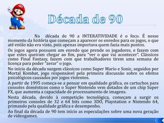 Na década de 90 a INTERATIVIDADE é o foco. É nesse
momento da história que começam a aparecer os enredos para os jogos, o que
até então não era visto, pois apenas importava quem fazia mais pontos.
Os jogos agora possuem um enredo que prende os jogadores, e fazem com
que estes queiram chegar ao fim, para “ver o que vai acontecer”. Clássicos
como Final Fantasy, fazem com que trabalhadores tirem uma semana de
licença para poder “zerar” o jogo.
No início da década surgem clássicos como Super Mario e Sonic, seguidos por
Mortal Kombat, jogo responsável pela primeira discussão sobre os efeitos
psicológicos causados por jogos violentos.
A partir de 1995 começa-se a pensar em qualidade gráfica, os cartuchos para
consoles domésticos como o Super Nintendo vem dotados de um chip Super
FX, que aumenta a capacidade de processamento de imagens.
Nesta década, devido à competição tecnológica, começam a surgir os
primeiros consoles de 32 e 64 bits como 3DO, Playstation e Nintendo 64,
primando pela qualidade gráfica e desempenho.
Ao final da década de 90 tem início as especulações sobre uma nova geração
de videogames.
 