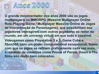 O grande movimentador dos anos 2000 são os jogos
multiplayer e os MMORPG (Massive Multiplayer Online
Role-Playing Game / Multiplayer Massivo Online de Jogos
de Interpretação de Personagens), que possibilitam aos
jogadores interagirem com outros jogadores ao redor do
mundo, em um universo virtual em que tudo é possível.
Videogames como Playstation 2 e 3, Game Cube e
Xbox360, com um poder computacional excepcional, fazem
com que os jogos se refinem graficamente cada vez mais,
e remakes de clássicos como Prince of Persia, Doom e The
Sims são muito bem colocados.
 
