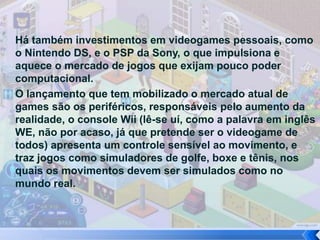 Há também investimentos em videogames pessoais, como
o Nintendo DS, e o PSP da Sony, o que impulsiona e
aquece o mercado de jogos que exijam pouco poder
computacional.
O lançamento que tem mobilizado o mercado atual de
games são os periféricos, responsáveis pelo aumento da
realidade, o console Wii (lê-se uí, como a palavra em inglês
WE, não por acaso, já que pretende ser o videogame de
todos) apresenta um controle sensível ao movimento, e
traz jogos como simuladores de golfe, boxe e tênis, nos
quais os movimentos devem ser simulados como no
mundo real.
 