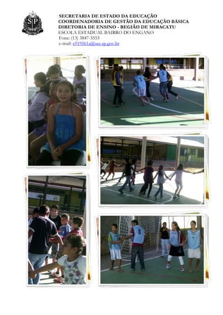 SECRETARIA DE ESTADO DA EDUCAÇÃO
COORDENADORIA DE GESTÃO DA EDUCAÇÃO BÁSICA
DIRETORIA DE ENSINO - REGIÃO DE MIRACATU
ESCOLA ESTADUAL BAIRRO DO ENGANO
Fone: (13) 3847-3553
e-mail: e919561a@see.sp.gov.br
 