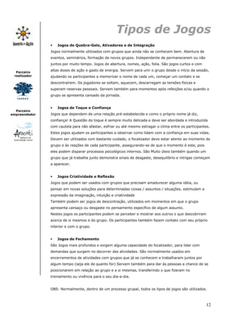 Tipos de Jogos
               •   Jogos de Quebra-Gelo, Ativadores e de Integração
               Jogos normalmente utilizados com grupos que ainda não se conhecem bem. Abertura de
               eventos, seminários, formação de novos grupos. Independente de permanecerem ou não
               juntos por muito tempo. Jogos de abertura, nomes, ação, folia. São jogos curtos e com
               altas doses de ação e gasto de energia. Servem para unir o grupo desde o início da sessão,
  Parceiro
 realizador    ajudando os participantes a memorizar o nome de cada um, começar um contato e se
               descontraírem. Os jogadores se soltam, aquecem, descarregam as tensões físicas e
               superam reservas pessoais. Servem também para momentos após refeições e/ou quando o
               grupo se apresenta cansado da jornada.


               •   Jogos de Toque e Confiança
  Parceiro
empreendedor   Jogos que dependem de uma relação pré-estabelecida e como o próprio nome já diz,
               confiança! A Questão do toque é sempre muito delicada e deve ser abordada e introduzida
               com cautela para não afastar, esfriar ou até mesmo estragar o clima entre os participantes.
               Estes jogos ajudam os participantes a observar como lidam com a confiança em suas vidas.
               Devem ser utilizados com bastante cuidado, o focalizador deve estar atento ao momento do
               grupo e às reações de cada participante, assegurando-se de que o momento é este, pois
               eles podem disparar processos psicológicos internos. São Muito úteis também quando um
               grupo que já trabalha junto demonstra sinais de desgaste, desequilíbrio e intrigas começam
               a aparecer.


               •   Jogos Criatividade e Reflexão
               Jogos que podem ser usados com grupos que precisam amadurecer alguma idéia, ou
               pensar em novas soluções para determinadas coisas / assuntos / situações. estimulam a
               expressão da imaginação, intuição e criatividade
               Também podem ser jogos de descontração, utilizados em momentos em que o grupo
               apresenta cansaço ou desgaste no pensamento específico de algum assunto.
               Nestes jogos os participantes podem se perceber e mostrar aos outros o que descobriram
               acerca de si mesmos e do grupo. Os participantes também fazem contato com seu próprio
               interior e com o grupo.


               •   Jogos de Fechamento
               São Jogos mais profundos e exigem alguma capacidade do focalizador, para lidar com
               demandas que surgem no decorrer das atividades. São normalmente usados em
               encerramentos de atividades com grupos que já se conhecem e trabalharam juntos por
               algum tempo (seja ele de quanto for) Servem também para dar às pessoas a chance de se
               posicionarem em relação ao grupo e a si mesmas, transferindo o que fizeram no
               treinamento ou vivência para o seu dia-a-dia.


               OBS: Normalmente, dentro de um processo grupal, todos os tipos de jogos são utilizados.



                                                                                                        12
 