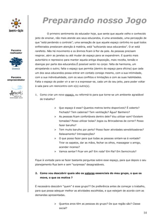 Preparando nosso Jogo
                        O primeiro sentimento do educador hoje, que sente que aquele velho e conhecido
               jeito de ensinar, não mais atende aos seus educandos, é uma ansiedade, uma percepção de
               que “está perdendo o controle”; uma sensação de que aquele espaço certinho no qual todos
               enfileirados prestavam atenção à matéria, está “sufocando seus educandos”. O ar está
  Parceiro     rarefeito. Não há movimento e os ânimos ficam à flor da pele. As pessoas precisam
 realizador
               respirar, abrir as janelas ou até mudar de espaço para se expandirem. E quanto mais
               autoritário e repressivo para manter aquela antiga disposição, mais revolta, tensão e
               doenças por parte dos educandos.É possível sentir no corpo: falta de harmonia, um
               atropelando o outro; falta o espaço que permita (dentro do espaço para oficina) que cada
               um dos seus educandos possa entrar em contato consigo mesmo, com a sua intimidade,
  Parceiro     com a sua individualidade, com os seus conflitos e limitações e com as suas habilidades.
empreendedor
               Falta o espaço do poder vir a ser e a expressar-se, cada um do seu jeito, para poder voltar
               à sala para um reencontro com o(s) outro(s).


               1. Como criar um novo espaço, ou reformá-lo para que torne-se um ambiente agradável
                  de trabalho?


                                  Que espaço é esse? Quantos metros tenho disponíveis? É coberto?
                                  Fechado? Tem cadeiras? Tem ventilação? Água? Banheiro?
                                  As pessoas ficam confortáveis dentro dele? Vou utilizar som? Existem
                                  tomadas? Posso utilizar bolas? Jogos ou Brincadeiras de correr? Posso
                                  fazer barulho?
                                  Tem muito barulho por perto? Posso fazer atividades sensibilizadoras?
                                  Relaxamento? Introspecções?
                                  O que posso fazer para que todas as pessoas sintam-se à vontade?
                                  Tirar os sapatos, dar as mãos, fechar os olhos, massagear o amigo,
                                  acender incenso?
                                  Vamos sentar? Ficar em pé? Em roda? Em fila? Em Semicírculo?


               Fique à vontade para se fazer bastante perguntas sobre esse espaço, para que depois o seu
               planejamento flua bem e sem “surpresas” desagradáveis.


               2. Como vou descobrir quais são os valores essenciais do meu grupo, o que os
                  move, o que os motiva ?


               É necessário descobrir “quem” é esse grupo?? De preferência antes de começar o trabalho,
               para que possa adequar melhor as atividades escolhidas, e que estejam de acordo com as
               demandas apresentadas.


                                  Quantos anos têm as pessoas do grupo? De que região são? Classe
                                  social?
                                                                                                          14
 