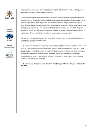 É essencial considerar que a mudança de paradigma, a fluência em uma nova língua, não
               acontecem de forma instantânea ou mecânica.


               E também perceber e conscientizar-se do incômodo inicial que gerou a decisão de mudar.
               Conscientizar-se de que a transformação é um processo que acontece de dentro para fora,
               dolorido e prazeroso, pois implica em nos desapegarmos do antigo para dar espaço ao
               novo. É um processo que exige reflexão e reformulação constante. “Pintar a parede de uma
               cor hoje, não significa que não haja possibilidade de mudar esta cor amanhã”. Respirar
  Parceiro
               novos ares significa, inspirar profundamente para deixar novas possibilidades entrarem, e
 realizador
               expirar para deixar o velho sair, ampliando o espaço para o novo entrar.


               E entrar em um novo espaço, em um novo jeito, em uma nova forma, significa colocar o
               nosso toque pessoal em cada canto.


  Parceiro        É necessário considerar que, muito provavelmente, não mudamos sozinhos: outros vêm
empreendedor
               junto. E cada uma tem um ritmo diferente. Vamos, então, convidando o(s) outro(s) para
               dançar junto, acertando o passo, abrindo mão de alguns elementos meus, para dar espaço
               também aos elementos do(s) outro(s); mas sem deixar que a essência das minhas
               necessidades se perca; e que o outro coloque e expresse as suas, para a convivência, a
               harmonia e a construção conjunta.


                  E lembre-se, de acordo com Oswaldo Montenegro: “Mudar dói, mas não mudar
               dói mais”




                                                                                                        16
 