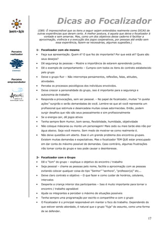 Dicas ao Focalizador
               (OBS: É imprescindível que os itens a seguir sejam entendidos realmente como DICAS de
               outras experiências que deram certo. A melhor postura, é aquela que deixa o focalizador à
                    vontade e sem amarras. Mas, como um dos objetivos desse caderno é facilitar a
                aproximação, vivência e a execução dos jogos cooperativos, por pessoas até então sem
                             essa experiência, fazem-se necessárias, algumas sugestões.)


               1- Focalizador com ele mesmo
  Parceiro
 realizador    •   Faça sua apresentação. Quem é? O que fez de importante? Por que está ali? Quais são
                   seus desejos?
               •   Dê segurança às pessoas – Mostre a importância de estarem aprendendo juntos.
               •   Dê o exemplo de comportamento – Cumpra com todos os itens do contrato estabelecido
                   pelo grupo
               •   Deixe o grupo fluir – Não interrompa pensamentos, reflexões, falas, atitudes,
  Parceiro
empreendedor       atividades.
               •   Perceba os processos psicológicos dos indivíduos envolvidos.
               •   Deixe crescer a personalidade do grupo, isso é importante para a segurança e
                   autonomia de trabalho
               •   Responda a provocações, sem ser pessoal. – No papel de focalizador, muitas “in quieta
                   ações” surgirão e serão demandadas de você. Lembre-se que ali você representa um
                   profissional que estimula e desencadeia muitas coisas adormecidas. Então, podem
                   surgir desafios que não são seus pessoalmente e sim profissionalmente
               •   Se a energia cair, dê jogos ativos
               •   Tenha sempre Bom Humor, bom senso, flexibilidade, humildade, objetividade
               •   Não coloque máscaras ou monte um personagem! Mais cedo ou mais tarde eles irão por
                   água abaixo. Seja você mesmo. Sem medo de mostrar-se como realmente é.
               •   Não deixe questões em aberto. Esse é um grande problema dos encontros grupais.
                   Existem muitas demandas e expectativas. Mas o focalizador TEM QUE estar preocupado
                   em dar conta do máximo possível de demandas. Caso contrário, algumas frustrações
                   irão tomar conta do grupo e isso pode causar o desinteresse.


               2- Focalizador com o Grupo
               •   Dê o “tom” do grupo – explique o objetivo do encontro / trabalho
               •   Seja pessoal – chame as pessoas pelo nome, facilite a aproximação com as pessoas
                   evitando colocar qualquer coisa do tipo “Senhor” “senhora”, “professor(a)” etc...
               •   Deixe claro contrato e objetivo – O que fazer e como cuidar de horários, celulares,
                   intervalos
               •   Desperte a criança interior dos participantes – Isso é muito importante para tornar o
                   encontro / trabalho agradável
               •   Ajude os integrantes a perceber o máximo de situações possíveis
               •   Tenha sempre uma programação por escrito e compartilhe-a com o grupo
               •   O Focalizador é o principal responsável em manter o foco do trabalho. Dependendo do
                   que estiver sendo abordado, é natural que o grupo “fuja” do assunto, como uma forma
                   de se defender.


                                                                                                           17
 