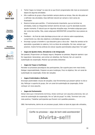 •   Tenha “jogos na manga” no caso de os que forem programados não mais se encaixarem
                   depois de algumas atividades
               •   Dê a cadência do grupo e fique também sempre atento ao tempo. Mas ele não pode ser
                   o definidor das atividades. Esse definidor deverá ser sempre o bom senso do
                   focalizador.
               •   Reserve tempo para partilha – É extremamente importante, que ao terminar as
                   atividades, todos os integrantes tenham domínio de tudo o que foi abordado durante
                   aquele momento. É natural que em algumas situações seja, formados subgrupos para
  Parceiro
                   dar conta das tarefas. Mas, esses subgrupos NECESSITAM compartilhar seus passos ao
 realizador
                   final
               •   Feedback – Ao final de cada dia/etapa procure dar um retorno sobre expectativas,
                   cumprimento (ou não) dos objetivos e atividades programadas
               •   Encoraje o grupo a transferir o que descobriu para o dia-a-dia – Nada faz sentido se for
                   aprendido e guardado no caderno, livro ou bloco de anotações. Por isso, sempre que
  Parceiro         possível, mostre formas práticas de colocar aqueles aprendizados adquiridos “em ação”
empreendedor

               •   Jogos de Quebra-Gelo, Ativadores e de Integração
               Ser pessoal; Proporcionar um Espaço seguro; Respeitar as pessoas; Negociar apenas o que
               for negociável; Generalizar, sem entrar em detalhes; Ser flexível; Ser um canal de
               sustentação da cooperação; Mostrar que percebeu distúrbios


               •   Jogos de Toque e Confiança
               Perceber os processos psicológicos dos participantes; Dar suporte para irem mais fundo;
               Delegar responsabilidade; Preparar-se para mudanças; Foco no objetivo; Ser um canal de
               sustentação da cooperação; Evitar dar soluções


               •   Jogos Criatividade e Reflexão
               Encorajar positividade e busca de soluções; Usar ferramentas que possam aplicar no dia-a-
               dia; Reforçar o suporte do grupo; Ser um canal de sustentação da cooperação; Evitar
               começar um novo assunto.


               •   Jogos de Fechamento
               Deixar claro que o treinamento terminou; Evitar continuar com assuntos anteriores; Ser um
               canal de sustentação da cooperação; Por os “pés do grupo” no chão; Terminar com uma
               nota positiva; Trabalhar participantes que ficaram com questões pessoais...


               OBS: Normalmente, dentro de um processo grupal, todos os tipos de jogos são utilizados,




                           Confie no processo - algo de bom está acontecendo!


                                       Divirta-se!!!

                                                                                                         18
 