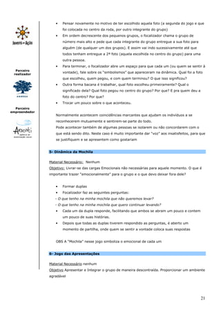 •   Pensar novamente no motivo de ter escolhido aquela foto (a segunda do jogo e que
                      foi colocada no centro da roda, por outro integrante do grupo)
                  •   Em ordem decrescente dos pequenos grupos, o focalizador chama o grupo de
                      número mais alto e pede que cada integrante do grupo entregue a sua foto para
                      alguém (de qualquer um dos grupos). E assim vai indo sucessivamente até que
                      todos tenham entregue a 2ª foto (aquela escolhida no centro do grupo) para uma
                      outra pessoa.
                  •   Para terminar, o focalizador abre um espaço para que cada um (ou quem se sentir à
  Parceiro
                      vontade), fale sobre os “simbolismos” que apareceram na dinâmica. Qual foi a foto
 realizador
                      que escolheu, quem pegou, e com quem terminou? O que isso significou?
                  •   Outra forma bacana é trabalhar, qual foto escolheu primeiramente? Qual o
                      significado dela? Qual foto pegou no centro do grupo? Por que? E pra quem deu a
                      foto do centro? Por que?
                  •   Trocar um pouco sobre o que aconteceu.
  Parceiro
empreendedor
                  Normalmente acontecem coincidências marcantes que ajudam os indivíduos a se
                  reconhecerem mutuamente e sentirem-se parte do todo.
                  Pode acontecer também de algumas pessoas se isolarem ou não concordarem com o
                  que está sendo dito. Neste caso é muito importante dar “voz” aos insatisfeitos, para que
                  se justifiquem e se apresentem como gostariam


               5- Dinâmica da Mochila


               Material Necessário: Nenhum
               Objetivo: Livrar-se das cargas Emocionais não necessárias para aquele momento. O que é
               importante trazer “emocionalmente” para o grupo e o que devo deixar fora dele?


                  •   Formar duplas
                  •   Focalizador faz as seguintes perguntas:
                  - O que tenho na minha mochila que não queremos levar?
                  - O que tenho na minha mochila que quero continuar levando?
                  •   Cada um da dupla responde, facilitando que ambos se abram um pouco e contem
                      um pouco de suas histórias.
                  •   Depois que todas as duplas tiverem respondido as perguntas, é aberto um
                      momento de partilha, onde quem se sentir a vontade coloca suas respostas


                  OBS A “Mochila” nesse jogo simboliza o emocional de cada um


               6- Jogo das Apresentações


               Material Necessário nenhum
               Objetivo Apresentar e Integrar o grupo de maneira descontraída. Proporcionar um ambiente
               agradável




                                                                                                        21
 