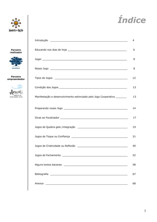 Índice

               Introdução ___________________________________________________            4



  Parceiro     Educando nos dias de hoje _______________________________________         6
 realizador


               Jogar ________________________________________________________            8


               Nosso Jogo ___________________________________________________            8


  Parceiro
empreendedor
               Tipos de Jogos ________________________________________________           12


               Condição dos Jogos _____________________________________________          13


               Manifestação e desenvolvimento estimulado pelo Jogo Cooperativo _______   13



               Preparando nosso Jogo __________________________________________          14


               Dicas ao Focalizador _____________________________________________        17


               Jogos de Quebra gelo /integração _________________________________        19


               Jogos de Toque ou Confiança _____________________________________         31


               Jogos de Criatividade ou Reflexão _________________________________       40


               Jogos de Fechamento ___________________________________________           52


               Alguns textos bacanas __________________________________________          58


               Bibliografia ___________________________________________________          67


               Anexos ______________________________________________________             68




                                                                                              3
 