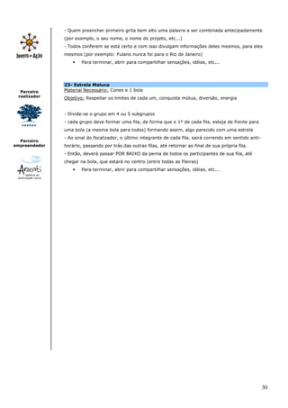 - Quem preencher primeiro grita bem alto uma palavra a ser combinada antecipadamente
               (por exemplo, o seu nome, o nome do projeto, etc...)
               - Todos conferem se está certo e com isso divulgam informações deles mesmos, para eles
               mesmos (por exemplo: Fulano nunca foi para o Rio de Janeiro)
                   •   Para terminar, abrir para compartilhar sensações, idéias, etc...




               23- Estrela Maluca
  Parceiro     Material Necessário: Cones e 1 bola
 realizador    Objetivo: Respeitar os limites de cada um, conquista mútua, diversão, energia


               - Divide-se o grupo em 4 ou 5 subgrupos
               - cada grupo deve formar uma fila, de forma que o 1º de cada fila, esteja de frente para
               uma bola (a mesma bola para todos) formando assim, algo parecido com uma estrela
               - Ao sinal do focalizador, o último integrante de cada fila, sairá correndo em sentido anti-
  Parceiro
empreendedor   horário, passando por trás das outras filas, até retornar ao final de sua própria fila.
               - Então, deverá passar POR BAIXO da perna de todos os participantes de sua fila, até
               chegar na bola, que estará no centro (entre todas as fileiras)
                   •   Para terminar, abrir para compartilhar sensações, idéias, etc...




                                                                                                              30
 