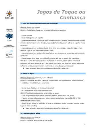 Jogos de Toque ou
                                                   Confiança
               1- Jogo dos Espelhos (caminhada da confiança)


               Material Necessário Espelho
  Parceiro
               Objetivo Trabalha confiança, ver o mundo sob outra perspectiva
 realizador


               - Formar Duplas
               - Cada Dupla ganha um espelho
               - Uma das pessoas vai conduzir a outra, que estará com o espelho posicionado exatamente
               embaixo do nariz e em cima do lábio, na posição horizontal, e com a face do espelho virada
  Parceiro     para cima.
empreendedor
               - A pessoa que estiver sendo conduzida deve olhar somente para o espelho e para mais
               nenhum lugar se não a atividade perde o valor.
               - A pessoa que estiver conduzindo, deve fazê-lo sem encostar na pessoa que estiver sendo
               conduzida
               - Esse processo deve levar em média 10 minutos, até que os papéis são invertidos.
               OBS Essa é uma atividade que mexe muito com as pessoas, desde o lado emocional,
               passando pelo setor sensorial, etc... Por isso é importante que deixe um tempo realmente
               suficiente para que experimentem realmente as sensações proporcionadas.
                   •   Para terminar, abrir para compartilhar sensações, idéias, etc...


               2- Olhos de Águia


               Material Necessário: nenhum / Rádio e Música
               Objetivo: Fortalecer vínculos. Trabalhar a importância e o significado do “olhar nos Olhos”,
               a verdade, a honestidade, e a segurança


               - Formar duas filas (um de frente para o outro)
               - Os Olhos devem estar fixos uns nos outros
               OBS O Focalizador pode colocar uma música se quiser
               - Cada integrante da Dupla da um passinho pra trás, depois mais um, outro
               - E assim vai indo até que dancem, pulem, virem cambalhota, mas os OLHOS DEVEM
               PERMANECER CONECTADOS.
               - Depois de um tempo de diversão, ao sinal do focalizador, todos começam a voltar para o
               lugar de início (em fila)
                   •   Para terminar, abrir para compartilhar sensações, idéias, etc...


               3- Comunicação de Mãos


               Material Necessário nenhum
               Objetivo Trabalhar a comunicação não verbal

                                                                                                          31
 