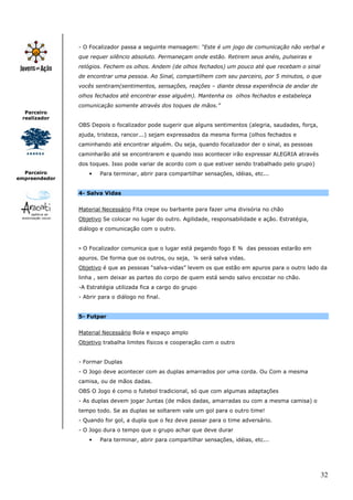 - O Focalizador passa a seguinte mensagem: “Este é um jogo de comunicação não verbal e
               que requer silêncio absoluto. Permaneçam onde estão. Retirem seus anéis, pulseiras e
               relógios. Fechem os olhos. Andem (de olhos fechados) um pouco até que recebam o sinal
               de encontrar uma pessoa. Ao Sinal, compartilhem com seu parceiro, por 5 minutos, o que
               vocês sentiram(sentimentos, sensações, reações – diante dessa experiência de andar de
               olhos fechados até encontrar esse alguém). Mantenha os olhos fechados e estabeleça
               comunicação somente através dos toques de mãos.”
  Parceiro
 realizador
               OBS Depois o focalizador pode sugerir que alguns sentimentos (alegria, saudades, força,
               ajuda, tristeza, rancor...) sejam expressados da mesma forma (olhos fechados e
               caminhando até encontrar alguém. Ou seja, quando focalizador der o sinal, as pessoas
               caminharão até se encontrarem e quando isso acontecer irão expressar ALEGRIA através
               dos toques. Isso pode variar de acordo com o que estiver sendo trabalhado pelo grupo)
  Parceiro         •   Para terminar, abrir para compartilhar sensações, idéias, etc...
empreendedor


               4- Salva Vidas


               Material Necessário Fita crepe ou barbante para fazer uma divisória no chão
               Objetivo Se colocar no lugar do outro. Agilidade, responsabilidade e ação. Estratégia,
               diálogo e comunicação com o outro.


               - O Focalizador comunica que o lugar está pegando fogo E ¾ das pessoas estarão em
               apuros. De forma que os outros, ou seja, ¼ será salva vidas.
               Objetivo é que as pessoas “salva-vidas” levem os que estão em apuros para o outro lado da
               linha , sem deixar as partes do corpo de quem está sendo salvo encostar no chão.
               -A Estratégia utilizada fica a cargo do grupo
               - Abrir para o diálogo no final.


               5- Futpar


               Material Necessário Bola e espaço amplo
               Objetivo trabalha limites físicos e cooperação com o outro


               - Formar Duplas
               - O Jogo deve acontecer com as duplas amarrados por uma corda. Ou Com a mesma
               camisa, ou de mãos dadas.
               OBS O Jogo é como o futebol tradicional, só que com algumas adaptações
               - As duplas devem jogar Juntas (de mãos dadas, amarradas ou com a mesma camisa) o
               tempo todo. Se as duplas se soltarem vale um gol para o outro time!
               - Quando for gol, a dupla que o fez deve passar para o time adversário.
               - O Jogo dura o tempo que o grupo achar que deve durar
                   •   Para terminar, abrir para compartilhar sensações, idéias, etc...




                                                                                                         32
 