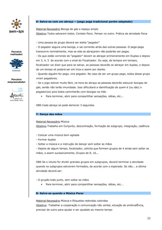 6- Salve-se com um abraço – (pega pega tradicional porém adaptado)


               Material Necessário Bexiga de gás e espaço amplo
               Objetivo Todos salvarem todos. Contato físico. Pensar no outro. Prática de atividade física


               - Uma pessoa do grupo deverá ser eleita “pegador”
               - O pegador segura uma bexiga, e sai correndo atrás das outras pessoas. O pega-pega
  Parceiro     transcorre normalmente, mas se elas se abraçarem não poderão ser pegas.
 realizador
               - Os que estão correndo do “pegador” devem se abraçar primeiramente em Duplas e depois
               em 3, 4, 5 de acordo com o sinal do Focalizador. Ou seja, de tempos em tempos,
               focalizador vai dizer que para se salvar, as pessoas deverão se abraçar em duplas, e depois
               de um tempo só poderá ser em trios e assim por diante.
               - Quando alguém for pego, vira pegador. No caso de ser um grupo pego, todos desse grupo

  Parceiro     viram pegadores.
empreendedor   - Se o jogo estiver muito fácil, na hora do abraço as pessoas deverão estourar bexigas de
               gás, senão não terão imunidade. Isso dificultará a identificação de quem é (ou são) o
               pegador(es) pois todos caminharão com bexigas na mão
                   •   Para terminar, abrir para compartilhar sensações, idéias, etc...


               OBS Cada abraço só pode demorar 3 segundos


               7- Dança das mãos


               Material Necessário Música
               Objetivo Trabalho em Conjunto, descontração, formação de subgrupo, integração, cadência


               - Colocar uma música bem agitada
               - Formar duplas
               - Soltar a música e a instrução de dançar sem soltar as mãos
               - Depois de algum tempo, focalizador, solicita que formem grupos de 4 ainda sem soltar as
               mãos, e assim sucessivamente, Grupos de 8, 16...


               OBS Se o intuito for dividir grandes grupos em subgrupos, deverá terminar a atividade
               quando os subgrupos estiverem formados, de acordo com o esperado. Se não... a última
               atividade deverá ser:


               - O grupão todo junto, sem soltar as mãos
                   •   Para terminar, abrir para compartilhar sensações, idéias, etc...


               8- Salve-se quando a Música Parar


               Material Necessário Música e Etiquetas redondas coloridas
               Objetivo: Trabalhar a cooperação e comunicação não verbal, situação de ambivalÊncia,
               precisar de outro para ajudar e ser ajudado ao mesmo tempo


                                                                                                         33
 