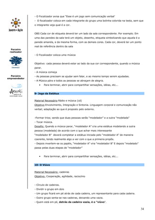 - O Focalizador avisa que “Esse é um jogo sem comunicação verbal’
               - O focalizador coloca em cada integrante do grupo uma bolinha colorida na testa, sem que
               o integrante veja qual é a cor.


               OBS Cada cor de etiqueta deverá ter um lado da sala correspondente. Por exemplo. Em
               uma das paredes da sala terá um objeto, desenho, etiqueta simbolizando que aquela é a
               parede amarela, e da mesma forma, com as demais cores. Cada cor, deverá ter um ponto
               real de referência dentro da sala
  Parceiro
 realizador
               - O Focalizador coloca uma música


               Objetivo: cada pessoa deverá estar ao lado da sua cor correspondente, quando a música
               parar.
               - A música começa
  Parceiro     - As pessoas precisam se ajudar sem falar, e ao mesmo tempo serem ajudadas.
empreendedor
               - A Música pára e todos as pessoas se abraçam de alegria.
                   •    Para terminar, abrir para compartilhar sensações, idéias, etc...


               9- Jogo da Estátua


               Material Necessário Rádio e música (cd)
               Objetivo Envolvimento, Integração e Sintonia. Linguagem corporal e comunicação não
               verbal; adaptação ao que é proposto pelo externo.


               -Formar trios; sendo que duas pessoas serão “modelador” e a outra “modelada”
               - Tocar música.
               Desafio: Quando a música parar, “modelador A” cria uma estátua modelando a outra
               pessoa (modelada) de acordo com o que achar mais interessante
               “modelador B” deverá completar a estátua iniciada pelo “modelador A” de maneira
               coerente, tendo realmente algo a ver com o que a primeira propôs.
               - Depois invertem-se os papéis, “modelador A” vira “modelador B” E depois “modelado”
               passa pelas duas etapas de “modelador”


                   •    Para terminar, abrir para compartilhar sensações, idéias, etc...


               10- O Viúvo


               Material Necessário: cadeiras
               Objetivo: Cooperação, agilidade, raciocínio


               - Círculo de cadeiras.
               - Dividir o grupo em dois
               - Um grupo ficará em pé atrás de cada cadeira, um representante para cada cadeira.
               - Outro grupo senta-se nas cadeiras, deixando uma vazia.
               - Quem está em pé, detrás da cadeira vazia, é o "viúvo".


                                                                                                       34
 