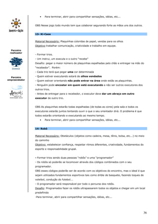 •   Para terminar, abrir para compartilhar sensações, idéias, etc...


               OBS Nesse jogo todo mundo tem que colaborar segurando forte as mãos uns dos outros.


               13- Ki-Caos


               Material Necessário: Plaquinhas coloridas de papel, vendas para os olhos
               Objetivo trabalhar comunicação, criatividade e trabalho em equipe.
  Parceiro
 realizador
               - Formar trios.
               - Um instrui, um executa e o outro “recebe”
               Desafio: pegar o maior número de plaquinhas espalhadas pelo chão e entregar na mão do
               “recebedor”. Porém:
               - Cada trio terá que pegar uma cor determinada

  Parceiro     - Quem estiver executando estará de olhos vendados
empreendedor   - Quem estiver orientando não pode entrar na área onde estão as plaquinhas.
               - Ninguém pode encostar em quem está executando a não ser outros executores dos
               outros trios.
               - Antes de entregar para o recebedor, o executor deve dar um abraço em outro
               executor de outro trio.


               OBS As plaquinhas estarão todas espalhadas (de todas as cores) pela sala e todos os
               executores estarão juntos tentando ouvir o que o seu orientador dirá. O problema é que
               todos estarão orientando e executando ao mesmo tempo.
                   •   Para terminar, abrir para compartilhar sensações, idéias, etc...


               14- Robô


               Material Necessário: Obstáculos (objetos como cadeira, mesa, tênis, bolsa, etc...) no meio
               do caminho
               Objetivo: estabelecer confiança, respeitar ritmos diferentes, criatividade, fundamentos do
               esporte e responsabilidade grupal.


               - Formar trios sendo duas pessoas “robôs” e uma “programador”
               - Os robôs só poderão se locomover através dos códigos combinados com o seu
               programador.
               OBS esses códigos poderão ser de acordo com os objetivos do encontro, mas o ideal é que
               sejam utilizados fundamentos esportivos tais como drible de basquete, fazendo toques de
               voleibol, condução do futebol...
               - O programador será responsável por todo o percurso dos robôs.
               Desafio: Programados fazer os robôs ultrapassarem todos os objetos e chegar em um local
               predefinido
               -Para terminar, abrir para compartilhar sensações, idéias, etc...




                                                                                                            36
 