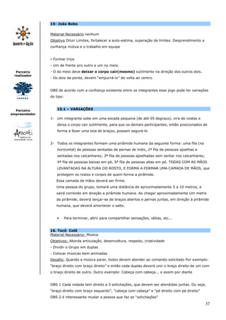 15- João Bobo


               Material Necessário nenhum
               Objetivo Diluir Limites, fortalecer a auto-estima, superação de limites. Desprendimento a
               confiança mútua e o trabalho em equipe


               - Formar trios
               - Um de frente pro outro e um no meio.
  Parceiro     - O do meio deve deixar o corpo cair(mesmo) sutilmente na direção dos outros dois.
 realizador
               - Os dois da ponta, devem “empurrá-lo” de volta ao centro.


               OBS de acordo com a confiança existente entre os integrantes esse jogo pode ter variações
               do tipo:



  Parceiro         15.1 – VARIAÇÕES
empreendedor
               1- Um integrante sobe em uma escada pequena (de até 05 degraus), vira de costas e
                   deixa o corpo cair sutilmente, para que os demais participantes, então posicionados de
                   forma a fazer uma teia de braços, possam segurá-lo


               2- Todos os integrantes formam uma pirâmide humana da seguinte forma: uma fila (na
                   horizontal) de pessoas sentadas de pernas de índio, 2ª fila de pessoas ajoelhas e
                   sentadas nos calcanhares; 3ª fila de pessoas ajoelhadas sem sentar nos calcanhares;
                   4ª fila de pessoas baixas em pé, 5ª fila de pessoas altas em pé. TODAS COM AS MÃOS
                   LEVANTADAS NA ALTURA DO ROSTO, E FORMA A FORMAR UMA CAMADA DE MÃOS, que
                   protegem os rostos e corpos de quem forma a pirâmide.
                  Essa camada de mãos deverá ser firme.
                  Uma pessoa do grupo, tomará uma distância de aproximadamente 5 a 10 metros, e
                  sairá correndo em direção a pirâmide humana. Ao chegar aproximadamente Um metro
                  da pirâmide, deverá lançar-se de braços abertos e pernas juntas, em direção à pirâmide
                  humana, que deverá amortecer o salto.


                   •      Para terminar, abrir para compartilhar sensações, idéias, etc...


               16. Tocô Colô
               Material Necessário: Música
               Objetivos: Aborda articulação, desenvoltura, respeito, criatividade
               - Dividir o Grupo em duplas
               - Colocar músicas bem animadas
               Desafio: Quando a música parar, todos devem atender ao comando solicitado Por exemplo:
               “braço direito com braço direito” e então cada duplas deverá unir o braço direito de um com
               o braço direito de outro. Outro exemplo: Cabeça com cabeça... e assim por diante


               OBS 1 Cada rodada tem direito a 3 solicitações, que devem ser atendidas juntas. Ou seja,
               “braço direito com braço esquerdo”, “cabeça com cabeça” e “pé direito com pé direito”
               OBS 2 é interessante mudar a pessoa que faz as “solicitações”

                                                                                                           37
 