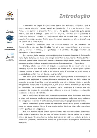 Introdução
                      “Considero os Jogos Cooperativos como um presente, daqueles que a
               g e n t e g a n h a q u a n d o c r i a n ç a , s a b e ? A o r e c e b ê - l o , é pr e c i s o d e s f r u t a r d e l e .
  Parceiro     T e m o s q u e d e i x a r o p r e s e n t e f a z e r p a r t e d a g e n t e , ci r c u l a n d o p e l o c o r p o
 realizador
               inteiro, dos pés à cabeça... pelo coração. Depois, sentindo que o presente é
               Como-Um comigo, começo a compartilhar com os outros mais próximos à
               alegria de brincar juntos. Então, quando menos esperamos, ele se transforma
               em Como-Um a todo mundo.
                      É    impossível         qualquer         tipo     de     convencimento             em     se     tratando        de

  Parceiro     Cooperação, a não ser Con-VenSer (um vir-a-ser compartilhado) a si mesmo.
empreendedor   Isto é, buscar o sentido, o significado e a vivência do Jogo Cooperativo
               navegando interiormente.
                      Em resumo, a lógica proposta pelo Jogo Cooperativo, enquanto Pedagogia da Cooperação,
               é uma lógica dialógica, que busca uma sinergia entre Visão-e-Ação, Teoria-e-Prática, Sonho-e-
               Realidade, Todo-e-Parte, Indivíduo-e-Coletivo e Cada Um-Consigo Mesmo. Enfim, entre tudo e
               todos que se acham isolados, separados ou em oposição uns aos outros.” – Fabio Brotto
                      Crianças, adultos que vivem em disputa e necessitados de só vencer (em vez de
               “venSer”) e países cuja meta não é o progresso do homem mas a riqueza para o poder.
               Crianças, adultos e países aí estão a nos mostrar como é poderosa no bicho homem a
               necessidade de ganhar, viver em disputa e levar a melhor.
                      Sem saber que a necessidade de vencer é talvez a principal fonte de sofrimentos do ser
               humano e das sociedades, o homem permanece aprisionado ao mito do herói, incapaz de
               aproveitar a energia despendida nessa luta estúpida, para outros tipos de vitória, as que não
               têm por meta a destruição de outras partes, e, sim, evoluir através da construção do mundo,
               da criatividade, da organização de sociedades justas, igualitárias e fraternas que não
               necessitem do impulso da competição para obterem a força de trabalho e a disposição
               necessárias ao avanço e à evolução.
                      Vencer é importante e significativo de aspectos positivos e ativos do homem. Mas vitória
               só existe onde aparece a criação com a conquista de novos passos e não onde jazem cadáveres
               dos antagonistas ou a cisão de partes do real, representada pela posição dos discordantes.
                      Vencer é importante quando se luta por uma ordem positiva e não quando se luta contra
               o que nos parece negativo. Vencer é uma atitude positiva diante da vida e não a derrota do
               positivo que havia nos antagonistas.
                      Mas se o homem precisa ganhar, aprecia ganhar, não vive sem ganhar, poderíamos,
               então, trocar o adversário. Não se trata de ganhar do outro. Mas de ganhar de si mesmo
               através do outro. Os competidores, juntos, debruçar-se-iam sobre as virtudes próprias e
               adversárias (solidárias) na busca dos pontos nos quais houvesse superação de desempenhos
               anteriores.




                                                                                                                                         4
 