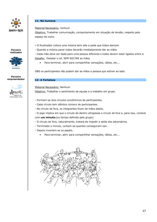 11- Nó humano


               Material Necessário: nenhum
               Objetivo: Trabalhar comunicação, comportamento em situação de tensão, respeito pelo
               espaço do outro.


               - O focalizador coloca uma música bem alta e pede que todos dancem
  Parceiro     - Quando a música parar todos deverão imediatamente dar as mãos
 realizador
               - Cada mão deve ser dada para uma pessoa diferente e todos devem estar ligados entre si
               Desafio: Desatar o nó. SEM SOLTAR as mãos
                   •   Para terminar, abrir para compartilhar sensações, idéias, etc...


               OBS os participantes não podem dar as mãos a pessoa que estiver ao lado.

  Parceiro
empreendedor   12- A Fortaleza


               Material Necessário: Nenhum
               Objetivo: Trabalhar o sentimento de equipe e o trabalho em grupo.


               - Formam-se dois círculos concêntricos de participantes.
               - Cada círculo tem idêntico número de participantes.
               - No círculo de fora, os integrantes ficam de mãos dadas.
               - O jogo implica em que o círculo de dentro ultrapasse o círculo de fora e, para isso, contará
               com um minuto.(ou tempo definido pelo grupo)
               - O círculo de fora, naturalmente, tratará de impedir a saída dos adversários.
               - Terminado o minuto, contam-se quantos conseguiram sair .
               - Depois invertem-se os papéis.
                   •   Para terminar, abrir para compartilhar sensações, idéias, etc...




                                                                                                          43
 