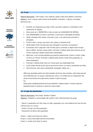 13- O Júri


               Material Necessário: Três mesas, cinco cadeiras, papel e lápis para defesa e promotor.
               Objetivo Ouvir e opinar sobre temas da atualidade. Exemplos: o aborto; as drogas;
               feminismo etc...


                  •    Escolher um integrante que seja o JUIZ, que dará a palavra e controlará o bom
  Parceiro             andamento do debate.
 realizador
                  •    Outro para ser o PROMOTOR e mais um para ser ADVOGADO DE DEFESA,
                  •    Dois ASSESSORES um para o promotor e outro para o Advogado de defesa.
                  •    Serão colocadas três mesas, uma para o juiz, e as outras para promotor e
                       advogado.
                  •    Frente a eles, o grupo, que será o júri, passa o veredicto final.

  Parceiro        •    Serão dados trinta minutos para que advogado e promotor se preparem.
empreendedor      •    O processo será o seguinte: três minutos para o promotor e depois três minutos
                       para a defesa. Sempre nessa ordem, promotor e defesa terão duas chances de um
                       minuto cada para rebater argumentos explicitados.
                  •    Após isso, o juiz convida aqueles que queiram testemunhar a favor e contra. Cada
                       um tem um minuto. Promotor e defesa terão direito a fazer-lhes perguntas, se
                       assim desejarem.
                  •    Promotor e defesa terão mais um minuto para sua explanação final.
                  •    O juiz então solicita ao júri que se pronuncie a favor ou contra, levantando as mãos.
                  •    Para terminar, abrir para compartilhar sensações, idéias, etc...


                  OBS essa atividade poderá ser feita também de forma mais simples, onde cada assunto
                  será defendido por um grupo e atacado por outro, e à medida que os integrantes vão
                  sendo convencidos dos argumentos, podem mudar de grupo.
                  Ou
                  Cada grupo obrigatoriamente terá que defender e depois atacar o mesmo assunto,
                  passando assim a observar o tema por vários lados.


               14- A Fuga dos Quadrados


               Material Necessário: Fita Crepe, Vendas e Tapete
               Objetivo: Trabalhar a comunicação não verbal e inter relacionamento do grupo


               - Marcar 3 quadrados com fita crepe no chão, separados com uma distância de mais de dois
               metros entre um e outro.
               - Dividir o Grupo nos três quadrados.
               - Posicionem-se dentro dos quadrados


               Grupo 1: cegos (com faixa nos olhos)
               Grupo 2: pouca locomoção (pernas amarradas)
               Grupo 3: mudos (com faixa na boca)


                                                                                                         44
 