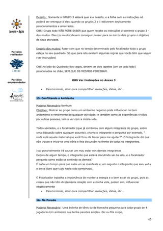 Desafio: Somente o GRUPO 3 saberá qual é o desafio, e a folha com as instruções só
               poderá ser entregue à eles, quando os grupos 2 e 1 estiverem devidamente
               posicionamentos e amarrados.
               OBS: Grupo todo NÃO PODE SABER que quem recebe as instruções é somente o grupo 3 -
               dos mudos. Eles (os mudos)devem conseguir passar para os outros dois grupos o objetivo
               de cada atividade.


               Desafio dos mudos: Fazer com que no tempo determinado pelo focalizador todo o grupo
  Parceiro
               esteja no seu quadrado. Só que para isto existem algumas regras que vocês têm que seguir
 realizador
               (ver instruções)


               OBS Ao lado do Quadrado dos cegos, devem ter dois tapetes (um de cada lado)
               posicionados no chão, SEM QUE OS MESMOS PERCEBAM.


  Parceiro                                  OBS Ver Instruções no Anexo 3
empreendedor


                  •   Para terminar, abrir para compartilhar sensações, idéias, etc...


               15. Conflitando o Ambiente


               Material Necessário Nenhum
               Objetivo: Mostrar ao grupo como um ambiente negativo pode influenciar no bom
               andamento e rendimento de qualquer atividade; e também como as experiências vividas
               por outras pessoas, tem a ver com a minha vida.


               Todos sentados, e o focalizador (que já combinou com algum integrante do grupo, sobre
               uma discussão sobre qualquer assunto), chama o integrante e pergunta por exemplo, “
               onde está aquele material que você ficou de trazer para me ajudar?”. O Integrante diz que
               não trouxe e inicia-se uma séria e feia discussão na frente de todos os integrantes.


               Isso possivelmente irá causar um mau estar nos demais integrantes
               Depois de algum tempo, o integrante que estava discutindo sai da sala, e o focalizador
               pergunta como estão se sentindo os demais?
               É dado um tempo para que cada um se manifeste e, em seguida o integrante que saiu volta
               e deixa claro que tudo havia sido combinado.


               O Focalizador trabalha a importância de manter a energia e o bem estar do grupo, pois as
               coisas que não têm diretamente relação com a minha vida, podem sim, influenciar
               negativamente
                  •   Para terminar, abrir para compartilhar sensações, idéias, etc...


               16- Na Parede


               Material Necessário: Uma bolinha de tênis ou de borracha pequena para cada grupo de 4
               jogadores.Um ambiente que tenha paredes amplas. Giz ou fita crepe,

                                                                                                        45
 