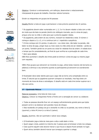 Objetivo: Construir o entrosamento, unir esforços, desenvolver o relacionamento
               interpessoal de grupos de trabalho. Exercitar valores humanos


               Dividir os integrantes em grupos de 04 pessoas


               Desafio:Manter a bola em jogo e permanecer o mais próximo possível dos 21 pontos.


               * Os jogadores devem estar numerados em 1, 2, 3 e 4 e devem rebater a bola com a mão
  Parceiro
               de modo que ela bata na parede (dentro do retângulo marcado, que é a área de jogo),
 realizador
               pingue uma vez no chão e volte para que o próximo jogador rebata.
               * Os jogadores, pela ordem do seu número, revezam-se rebatendo a bola. O número 1
               começa e depois o 2, o 3, o 4 e continua com o 1 repetindo a sequência.
               * O time começa com 21 pontos. A cada erro – se a bola rolar, não bater na parede, não
               bater na área de jogo, pingar duas ou mais vezes no chão antes de ser rebatida – perde-se
  Parceiro     um ponto. Também perde-se um ponto se a bola for rebatida fora da ordem. A rodada dura
empreendedor
               o tempo que for preestabelecido, ao final do qual verifica-se a pontuação de cada time.
               * Abrir para debate
               OBS Para aumentar o desafio dos times pode-se diminuir a área de jogo ou mesmo jogar
               com raquetes.


               OBS1:Para grupos que estiverem se iniciando no jogo, utilize bolas maiores (de borracha ou
               plástico) e diminua o seu tamanho quando os participantes já estiverem se coordenando
               bem.


               O focalizador deve estar atento para que o jogo não se torne uma competição entre os
               times. É natural que os jogadores queiram comparar os resultado, mas faça disto um
               momento de troca de dicas e estratégias. O desafio está em cada time tentar superar-se e
               não aos outros.


               17 – Queimada Maluca


               Material necessário: Uma bola de meia e giz.
               Objetivo: Colocar os integrantes frente a frente com a sensação de vencer ou colaborar.


               > Todas as pessoas deverão ficar em um espaço suficientemente grande para que todos
               possam correr e se deslocar sem grandes riscos de choque.
               > Elas receberão um pedaço de giz e anotarão no chão ou na parede, seu nome a letra Q
               (queimei), a letra M (morri) e a letra S (salvei).


               Desafio: Queimar, não ser queimado e salvar seus colegas.


               > O Focalizador joga a bola de meia para o alto e está dado o início.
               > Quem pegar a bola, poderá no máximo dar 3 passos para arremessar a bola nos colegas.
               > Caso queime alguém este deverá marcar o que houve e depois ficará sentado no lugar.
               > Quem atirou também deverá marcar que conseguiu queimar o colega.

                                                                                                         46
 