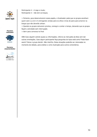 Participante 4 – é cego e mudo;
               Participante 5 – não tem os braços;


               > Portanto, para desenvolverem esses papéis, o focalizador pede que os grupos escolham
               quem será 1,2,3,4 e 5 entregando vendas para os olhos e tiras de pano para amarrar os
               braços que não deverão utilizar.
               > Quando os grupos estiverem prontos, começar a contar o tempo, deixando que os grupos
               façam a atividade sem interrupção.
  Parceiro
               > Abrir para conversa no final
 realizador


               OBS Caso alguém solicite ajuda ou informações, reforce as instruções já ditas sem dar
               outras orientações. Caso algum participante faça perguntas do tipos está certo? Pode fazer
               assim? Deixe o grupo decidir. Não interfira. Estas situações poderão ser retomadas no
               momento de debate, para análise e como ilustração para outros comentários.
  Parceiro
empreendedor




                                                                                                       50
 