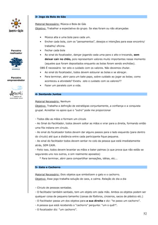 3- Jogo da Bola de Gás


               Material Necessário: Música e Bola de Gás
               Objetivo: Trabalhar a expectativa do grupo. Se elas foram ou não alcançadas


                   •   Música alta e uma bola para cada um.
                   •   Encher cada bola, com os “pensamentos”, desejos e intenções para esse encontro/
                       trabalho/ oficina.
  Parceiro         •   Fechar cada bola
 realizador
                   •   Ao sinal do focalizador, dançar jogando cada uma para o alto e trocando, sem
                       deixar cair no chão, pois representam valores muito importantes nesse momento
                       (aqueles que foram depositados enquanto as bolas foram sendo enchidas).
                   OBS É necessário ter zelo e cuidado com os valores. Não devemos chutar.
                   •   Ao sinal do focalizador, todos devem estourar as bolas e se abraçar.

  Parceiro         •   Para terminar, abrir para um bate papo, sobre cuidado ao jogar as bolas; como
empreendedor           aconteceu a atividade? Existiu zelo e cuidado com os valores??
                   •   Fazer um paralelo com a vida.


               4- Sentando Juntos


               Material Necessário: Nenhum
               Objetivo: Trabalha a definição de estratégias conjuntamente, a confiança e a conquista
               grupal. Acreditar no apoio que o ”outro” pode me proporcionar


               - Todos dão as mãos e formam um círculo
               - Ao Sinal do Facilitador, todos devem soltar as mãos e virar para a direita, formando então
               uma fila indiana em círculo.
               - Ao sinal do focalizador todos devem dar alguns passos para o lado esquerdo (para dentro
               do círculo) até que a distância entre cada participante fique pequena.
               - Ao sinal do facilitador todos devem sentar no colo da pessoa que está imediatamente
               atrás, SEM CAIR.
               - Feito isso, todos devem levantar as mãos e bater palmas (o que prova que não estão se
               segurando uns nos outros, e sim realmente apoiados)
                  * Para terminar, abrir para compartilhar sensações, idéias, etc...


               5- Gato e Cachorro


               Material Necessário: Dois objetos que simbolizem o gato e o cachorro.
               Objetivo: Esse jogo trabalha solução de caos, e calma. Relação do dia a dia


               - Círculo de pessoas sentadas.
               - O facilitador também sentado, tem um objeto em cada mão. Ambos os objetos podem ser
               qualquer coisa de pequeno tamanho (caixas de fósforos, cinzeiros, sacos de plástico etc.)
               - O Facilitador passa um dos objetos para a sua direita e diz: “te passo um cachorro”.
               - A pessoa que está recebendo o “cachorro” pergunta: “um o quê?”.
               - O focalizador diz: “um cachorro”.
                                                                                                           52
 