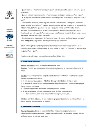 - Quem recebeu o “cachorro” passa para quem está à sua direita, fazendo o mesmo que o
               focalizador.
               - Quando a terceira pessoa recebe o “cachorro”, pergunta para a segunda: “um o que?”
               - Aí, a segunda pessoa vira para a primeira pessoa (que é o focalizador) e pergunta: “um o
               quê?”.
               - O focalizador responde para a segunda pessoa: “um cachorro” e a segunda pessoa diz
               para a terceira “um cachorro”, e assim sucessivamente, até que o cachorro vá passando de
               mão em mão, de forma que toda vez que a pergunta “um o que?” for feita, deverá
  Parceiro
               percorrer todos os integrantes de volta, até chegar ao primeiro que falou (no caso o
 realizador
               Focalizado), que irá responde “um cachorro”, e essa frase vai passando de um para o outro,
               até chegar em que está com o “cachorro”.
               - Simultaneamente à passagem do “cachorro” para a direita, o facilitador passa “um gato”
               para a esquerda, seguindo o mesmo processo que o “cachorro”.


  Parceiro     OBS A culminação é quando “gato” e “cachorro” se cruzam no meio do caminho e, na
empreendedor
               confusão generalizada, ninguém sabe se deve passar o “gato”, o “cachorro”, e a quem deve
               perguntar “um o quê?”.


               Para terminar, abrir para compartilhar sensações, idéias, etc...


               6- Ritual Celta (fósforo)


               Material Necessário: caixa de fósforos e copo com água
               Objetivo: Permitir que todos os participantes se coloquem e se expressem. Economia de
               tempo.


               Desafio:Cada participante terá a oportunidade de riscar um fósforo para falar o que tem
               vontade. Com algumas regras:
               1. Se não acender ou quebrar = Não fala. O integrante não tem direito de falar
               2. Se acender = Decide se usa o tempo falando enquanto houver a chama ou se apaga a
               chama no copo com água
               3. Todos os depoimentos devem ser feitos na primeira pessoa
               4. Se a chama apagar = integrante deverá parar de falar imediatamente
                   •    Para terminar, abrir para compartilhar sensações, idéias, etc...


               OBS Essa atividade é bacana de ser usada em grupos onde somente os lideres falam e as
               outras pessoas desanimam de se colocar.


               7- PRESENTE SURPRESA


               Material Necessário:Caixa de presente bonita e vistosa, Envelopes numerados
               externamente contendo as frases (anexo) na ordem correta, e bombons, flores e o que o
               facilitador quiser presentear ao grupo.




                                                                                                         53
 