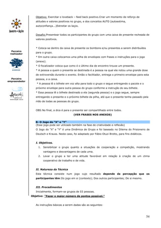 Objetivo: Exercitar o loveback – feed back positivo.Criar um momento de reforço de
                  atitudes e valores positivos no grupo, e dos conceitos AUTO (autoestima,
                  autoconfiança...)Estreitar os laços.


                  Desafio:Presentear todos os participantes do grupo com uma caixa de presente recheada de
                  valores positivos.


                  * Coloca-se dentro da caixa de presente os bombons e/ou presentes a serem distribuídos
  Parceiro
                  para o grupo.
 realizador
                  * Em outra caixa colocamos uma pilha de envelopes com frases e instruções para o jogo
                  (anexo).
                  * O focalizador coloca que como é o último dia de encontro trouxe um presente.
                  * A pessoa a quem o presente se destinada é a pessoa na qual ele notou uma grande dose
                  de extroversão durante o evento. Então o facilitador, entrega o primeiro envelope para esta
  Parceiro        pessoa, e a caixa.
empreendedor
                   * A pessoa lê o bilhete em voz alta para todo o grupo e segue entregando o pacote e o
                  próximo envelope para outra pessoa do grupo conforme a instrução do seu bilhete.
                  * Essa pessoa lê o bilhete destinado a ela (segunda pessoa) e o jogo segue, sempre
                  entregando o presente e o próximo bilhete da pilha, até que o presente tenha passado pela
                  mão de todas as pessoas do grupo.


                  OBS:No final, a dica é para o presente ser compartilhado entre todos.
                                                 (VER FRASES NOS ANEXOS)


                  8- O Jogo do “X” e “Y”
                  (Esse jogo pode ser utilizado também na fase de criatividade e reflexão)
                  O Jogo do “X” e “Y” é uma Dinâmica de Grupo e foi baseado no Dilema do Prisioneiro de
                  Deutsch e Krauss. Neste caso, foi adaptado por Fábio Otuzi Brotto, para fins didáticos.


                  I. Objetivos.
                    1. Sensibilizar o grupo quanto a situações de cooperação e competição, mostrando
                        vantagens e desvantagens de cada uma.
                    2. Levar o grupo a ter uma atitude favorável em relação à criação de um clima
                        cooperativo de trabalho e de vida.


                  II. Natureza da Técnica
                  Esta técnica consiste num jogo cujo resultado depende da percepção que os
                  participantes têm:Do jogo em si (contexto); Dos outros participantes; De si mesmo.


                  III. Procedimentos
                  Inicialmente, formam-se grupos de 03 pessoas.
               Objetivo: “Fazer o maior número de pontos possível.”


                  As instruções básicas a serem dadas são as seguintes:



                                                                                                            54
 