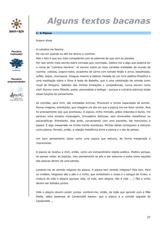 Alguns textos bacanas
               1- A Pipoca


               Rubem Alves


               A culinária me fascina.
  Parceiro
 realizador    De vez em quando eu até me atrevo a cozinhar.
               Mas o fato é que sou mais competente com as palavras do que com as panelas.
               Por isso tenho mais escrito sobre comidas que cozinhado. Dedico-me a algo que poderia ter
               o nome de "culinária literária". Já escrevi sobre as mais variadas entidades do mundo da
               cozinha: cebolas, orapro-nobis, picadinho de carne com tomate feijão e arroz, bacalhoada,
               suflês, sopas, churrascos. Cheguei mesmo a dedicar metade de um livro poético-filosófico a
  Parceiro
empreendedor   uma meditação sobre o filme A festa de Babette, que é uma celebração da comida como
               ritual de feitiçaria. Sabedor das minhas limitações e competências, nunca escrevi como
               chef. Escrevi como filósofo, poeta, psicanalista e teólogo – porque a culinária estimula todas
               essas funções do pensamento.


               As comidas, para mim, são entidades oníricas. Provocam a minha capacidade de sonhar.
               Nunca imaginei, entretanto, que chegaria um dia em que a pipoca iria me fazer sonhar. Pois
               foi precisamente isso que aconteceu. A pipoca, milho mimado, grãos redondos e duros, me
               pareceu uma simples molecagem, brincadeira deliciosa, sem dimensões metafísicas ou
               psicanalíticas. Entretanto, dias atrás, conversando com uma paciente, ela mencionou a
               pipoca. E algo inesperado na minha mente aconteceu. Minhas idéias começaram a estourar
               como pipoca. Percebi, então, a relação metafórica entre a pipoca e o ato de pensar.


               Um bom pensamento nasce como uma pipoca que estoura, de forma inesperada e
               imprevisível.


               A pipoca se revelou a mim, então, como um extraordinário objeto poético. Poético porque,
               ao pensar nelas, as pipocas, meu pensamento se pôs a dar estouros e pulos como aqueles
               das pipocas dentro de uma panela.


               Lembrei-me do sentido religioso da pipoca. A pipoca tem sentido religioso? Pois tem. Para
               os cristãos, religiosos são o pão e o vinho, que simbolizam o corpo e o sangue de Cristo, a
               mistura de vida e alegria (porque vida, só vida, sem alegria, não é vida ... ) Pão e vinho
               devem ser bebidos juntos.


               Vida e alegria devem existir juntas. Lembrei-me, então, da lição que aprendi com a Mãe
               Stella, sábia poderosa do Candomblé baiano: que a pipoca é a comida sagrada do
               Candomblé ...




                                                                                                          57
 
