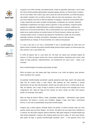 A pipoca é um milho mirrado, sub-desenvolvido. Fosse eu agricultor ignorante, e se no meio
               dos meus milhos graúdos aparecessem aquelas espigas nanicas, eu ficaria bravo e trataria
               de me livrar delas. Pois o fato é que, sob o ponto de vista de tamanho, os milhos da pipoca
               não podem competir com os milhos normais. Não sei como isso aconteceu, mas o fato é
               que houve alguém que teve a idéia de debulhar as espigas e colocá-las numa panela sobre
               o fogo, esperando que assim os grãos amolecessem e pudessem ser comidos. Havendo
               fracassado a experiência com água, tentou a gordura. O que aconteceu, ninguém jamais
               poderia ter imaginado. Repentinamente os grãos começaram a estourar, saltavam da
  Parceiro
               panela com uma enorme barulheira. Mas o extraordinário era o que acontecia com eles: os
 realizador
               grãos duros quebra-dentes se transformavam em flores brancas e macias que até as
               crianças podiam comer. O estouro das pipocas se transformou, então, de uma simples
               operação culinária, em festa, brincadeira, molecagem, para os risos de todos,
               especialmente as crianças. É muito divertido ver o estouro das pipocas!


  Parceiro     E o que é isso tem a ver com o Candomblé? É que a transformação do milho duro em
empreendedor
               pipoca macia é símbolo da grande transformação porque devem passar os homens para que
               eles venham a ser o que devem ser.


               O milho da pipoca não é o que deve ser. Ele deve ser aquilo que acontece depois do
               estouro. O milho da pipoca somos nós: duros, quebra-dentes, impróprios para comer, pelo
               poder de fogo podemos, repentinamente, nos transformar em outra coisa – voltar a ser
               crianças!


               Mas a transformação só acontece pelo poder do fogo.


               Milho de pipoca que não passa pelo fogo continua a ser milho de pipoca, para sempre.
               Assim acontece com a gente.


               As grandes transformações acontecem quando passamos pelo fogo. Quem não passa pelo
               fogo fica do mesmo jeito, a vida inteira. São pessoas de uma mesmice e dureza
               assombrosa. Só que elas não percebem. Acham que seu jeito de ser é o melhor jeito de ser.
               Mas, de repente, vem o fogo. O fogo é quando a vida nos lança numa situação que nunca
               imaginamos. Dor. Pode ser fogo de fora: perder um amor, perder um filho, ficar doente,
               perder um emprego, ficar pobre.


               Pode ser fogo de dentro. Pânico, medo, ansiedade, depressão – sofrimentos cujas causas
               ignoramos. Há sempre o recurso aos remédios. Apagar o fogo. Sem fogo o sofrimento
               diminui. E com isso a possibilidade da grande transformação.


               Imagino que a pobre pipoca, fechada dentro da panela, lá dentro ficando cada vez mais
               quente, pense que sua hora chegou: vai morrer. De dentro de sua casca dura, fechada em
               si mesma, ela não pode imaginar destino diferente. Não pode imaginar a transformação que
               está sendo preparada. A pipoca não imagina aquilo que ela é capaz. Aí, sem aviso prévio,
               pelo poder do fogo, a grande transformação acontece: pum! - e ela aparece como uma


                                                                                                        58
 