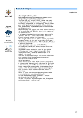 3. Só de Sacanagem

                                                                           Elisa Lucinda

                  Meu coração está aos pulos!
                  Quantas vezes minha esperança será posta à prova?
                  Por quantas provas terá ela que passar?
                  Tudo isso que está aí no ar, malas, cuecas que voam
                  entupidas de dinheiro, do meu dinheiro, que reservo
                  duramente para educar os meninos mais pobres que eu,
                  para cuidar gratuitamente da saúde deles e dos seus
  Parceiro        pais, esse dinheiro viaja na bagagem da impunidade e
 realizador       eu não posso mais.
                  Quantas vezes, meu amigo, meu rapaz, minha confiança
                  vai ser posta à prova? Quantas vezes minha esperança
                  vai esperar no cais?
                  É certo que tempos difíceis existem para aperfeiçoar o
                  aprendiz, mas não é certo que a mentira dos maus
                  brasileiros venha quebrar no nosso nariz.
                  Meu coração está no escuro, a luz é simples, regada ao
  Parceiro        conselho simples de meu pai, minha mãe, minha avó e
empreendedor      dos justos que os precederam: "Não roubarás", "Devolva
                  o lápis do coleguinha",
                  " Esse apontador não é seu, minha filhinha".
                  Ao invés disso, tanta coisa nojenta e torpe tenho tido
                  que escutar.
                  Até habeas corpus preventivo, coisa da qual nunca
                  tinha visto falar e sobre a qual minha pobre lógica
                  ainda insiste: esse é o tipo de benefício que só ao
                  culpado interessará.
                  Pois bem, se mexeram comigo, com a velha e fiel fé do
                  meu povo sofrido, então agora eu vou sacanear:
                  mais honesta ainda vou ficar.
                  Só de sacanagem!
                  Dirão: "Deixa de ser boba, desde Cabral que aqui todo
                  o mundo rouba" e eu vou dizer: Não importa, será esse
                  o meu carnaval, vou confiar mais e outra vez. Eu, meu
                  irmão, meu filho e meus amigos, vamos pagar limpo a
                  quem a gente deve e receber limpo do nosso freguês.
                  Com o tempo a gente consegue ser livre, ético e o
                  escambau.
                  Dirão: "É inútil, todo o mundo aqui é corrupto, desde
                  o primeiro homem que veio de Portugal".
                  Eu direi: Não admito, minha esperança é imortal.
                  Eu repito, ouviram? IMORTAL!
                  Sei que não dá para mudar o começo mas, se a gente
                  quiser, vai dá para mudar o final!




                                                                                     63
 