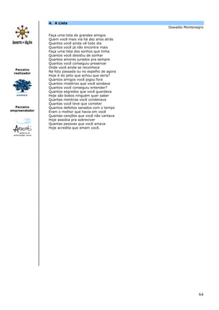 4. A Lista
                                                        Oswaldo Montenegro

               Faça uma lista de grandes amigos
               Quem você mais via há dez anos atrás
               Quantos você ainda vê todo dia
               Quantos você já não encontra mais
               Faça uma lista dos sonhos que tinha
               Quantos você desistiu de sonhar
               Quantos amores jurados pra sempre
               Quantos você conseguiu preservar
               Onde você ainda se reconhece
  Parceiro
 realizador
               Na foto passada ou no espelho de agora
               Hoje é do jeito que achou que seria?
               Quantos amigos você jogou fora
               Quantos mistérios que você sondava
               Quantos você conseguiu entender?
               Quantos segredos que você guardava
               Hoje são bobos ninguém quer saber
               Quantas mentiras você condenava
               Quantas você teve que cometer
  Parceiro     Quantos defeitos sanados com o tempo
empreendedor   Eram o melhor que havia em você
               Quantas canções que você não cantava
               Hoje assobia pra sobreviver
               Quantas pessoas que você amava
               Hoje acredita que amam você.




                                                                       64
 
