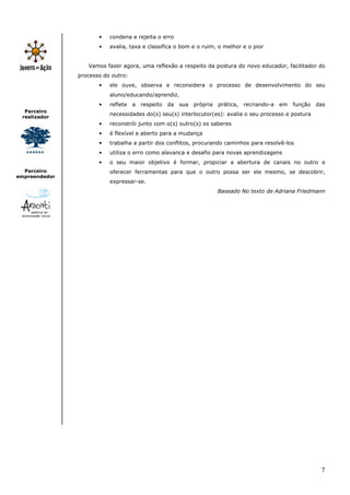 •   condena e rejeita o erro
                      •   avalia, taxa e classifica o bom e o ruim, o melhor e o pior


                  Vamos fazer agora, uma reflexão a respeito da postura do novo educador, facilitador do
               processo do outro:
                      •   ele ouve, observa e reconsidera o processo de desenvolvimento do seu
                          aluno/educando/aprendiz.
                      •   reflete   a respeito   da sua própria prática, recriando-a em       função    das
  Parceiro
                          necessidades do(s) seu(s) interlocutor(es): avalia o seu processo e postura
 realizador
                      •   reconstrói junto com o(s) outro(s) os saberes
                      •   é flexível e aberto para a mudança
                      •   trabalha a partir dos conflitos, procurando caminhos para resolvê-los
                      •   utiliza o erro como alavanca e desafio para novas aprendizagens
                      •   o seu maior objetivo é formar, propiciar a abertura de canais no outro e
  Parceiro                oferecer ferramentas para que o outro possa ser ele mesmo, se descobrir,
empreendedor
                          expressar-se.
                                                                   Baseado No texto de Adriana Friedmann




                                                                                                         7
 