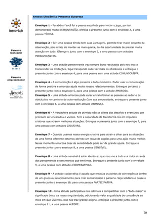 Anexos Dinaâmica Presente Surpresa


                Envelope 1 - Parabéns! Você foi a pessoa escolhida para iniciar o jogo, por ter
                demonstrado muita EXTROVERSÃO, ofereça o presente junto com o envelope 2, a uma
                pessoa TÍMIDA.


                Envelope 2 - Ser uma pessoa tímida tem suas vantagens, permite tirar maior proveito da
                observação, pois o fato de manter-se mais quieta, dá-lhe oportunidade de prestar muita
  Parceiro
                atenção em tudo. Ofereça-o junto com o envelope 3, a uma pessoa com atitudes
 realizador
                PERSEVERANTES.


                Envelope 3 - Uma atitude perseverante traz sempre bons resultados pois nos leva a
                transcender as limitações. Siga transpondo cada vez mais os obstáculos e entregue o
                presente junto com o envelope 4, para uma pessoa com uma atitude COMUNICATIVA.
  Parceiro
empreendedor
                Envelope 4 - A comunicação é algo presente a todo momento. Poder usar a comunicação
                de forma positiva e amorosa ajuda muito nossos relacionamentos. Entregue portanto o
                presente junto com o envelope 5, para uma pessoa com a atitude AMOROSA.
                Envelope 5 - Uma atitude amorosa pode curar e transformar as pessoas ao redor e os
                obstáculos no caminho da auto-realização.Com sua amorosidade, entregue o presente junto
                com o envelope 6, a uma pessoa com atitude OTIMISTA.


                Envelope 6 - A verdadeira atitude de otimista não se aliena dos desafios e aventuras que
                precisam ser encarados e vividos. Tem a capacidade de transformá-los em impulsos
                criativos que atraem melhores situações. Entregue o presente junto com o envelope 7, para
                uma pessoa com atitudes CRIATIVAS.


                Envelope 7 - Quando usamos nossa energia criativa para atrair e olhar para as situações
                de uma forma diferente estamos abrindo um leque de opções para uma ação muito melhor.
                Nesse momento uma boa dose de sensibilidade pode ser de grande ajuda. Entregue o
                presente junto com o envelope 8, a uma pessoa SENSÍVEL.


                Envelope 8 - Uma atitude sensível é estar atento ao que nos une a tudo e a todos através
                dos pensamentos e sentimentos que emitimos. Entregue o presente junto com o envelope
                9, a uma pessoa com atitudes COOPERATIVAS.


                Envelope 9 - A atitude cooperativa é aquela que enfatiza os pontos de convergência dentro
                de um grupo ou relacionamento para criar solidariedade e parceria. Seja solidário e passe o
                presente junto o envelope 10, para uma pessoa PARTICIPATIVA.


                Envelope 10 - Uma atitude participativa nos estimula a compartilhar com o "todo maior" o
                significado único da nossa singularidade, adicionando valor e qualidade de consciência ao
                meio em que vivemos, isso nos traz grande alegria, entregue o presente junto com o
                envelope 11, a uma pessoa ALEGRE.


                                                                                                            70
 
