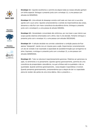 Envelope 11 - Quando escolhemos o caminho da alegria todas as nossas atitudes ganham
               um brilho especial. Entregue o presente junto com o envelope 12, a uma pessoa com
               atitudes de DESAPEGO.


               Envelope 12 - Uma atitude de desapego conecta você cada vez mais com a sua alma
               agindo com o puro amor. Quando compreendemos o sentido da impermanência das coisas,
               deixamos a vida fluir com maior consciência da abundância divina. Entregue o presente
               junto com o envelope13, a uma pessoa de atitude SINCERA.
  Parceiro
 realizador
               Envelope 13 - Honestidade e sinceridade são sinônimos, por nos trazer a paz interior que
               surge quando estamos sintonizados com a Alma. Isso é uma decisão. Portanto entregue o
               presente junto com o envelope 14, a uma pessoa com atitudes DECIDIDAS.


               Envelope 14 - A atitude decidida nos convida a abandonar a condição passiva de ficar
  Parceiro     apenas "desejando", dando-nos um impulso para a ação. Experimentar conscientemente
empreendedor
               um ato de vontade é dar expressão á capacidade de autodeterminação que carregamos na
               alma. Expresse, e entregue o presente junto com o envelope 15, a uma pessoa com
               atitudes GENEROSAS.


               Envelope 15 - Tudo na natureza é espontaneamente generoso. Podemos ser generosos na
               ação, no sentimento e no pensamento. Quando agimos generosamente, partimos de uma
               consciência de prosperidade e abundância, na qual a ênfase está na qualidade e não na
               quantidade. Quando sentimos generosamente , nossa doação é espontânea e invisível.
               Quando pensamos generosamente, compreendemos que a alegria de dar e a capacidade
               plena de receber são partes de uma única dádiva. Abra o presente e ...




                                                                                                       71
 