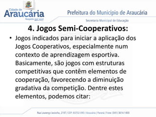4. Jogos Semi-Cooperativos:
• Jogos indicados para iniciar a aplicação dos
Jogos Cooperativos, especialmente num
contexto de aprendizagem esportiva.
Basicamente, são jogos com estruturas
competitivas que contêm elementos de
cooperação, favorecendo a diminuição
gradativa da competição. Dentre estes
elementos, podemos citar:
 
