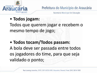 • Todos jogam:
Todos que querem jogar e recebem o
mesmo tempo de jogo;
• Todos tocam/Todos passam:
A bola deve ser passada entre todos
os jogadores do time, para que seja
validado o ponto;
 