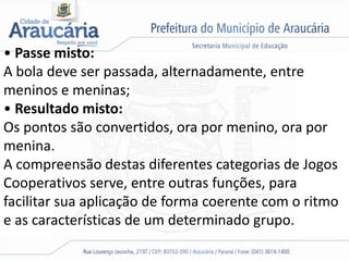 • Passe misto:
A bola deve ser passada, alternadamente, entre
meninos e meninas;
• Resultado misto:
Os pontos são convertidos, ora por menino, ora por
menina.
A compreensão destas diferentes categorias de Jogos
Cooperativos serve, entre outras funções, para
facilitar sua aplicação de forma coerente com o ritmo
e as características de um determinado grupo.
 